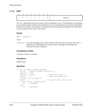Thumb Instructions 
7.1.16 BKPT 
15 14 13 12 11 10 9 8 7 0 
1 0 1 1 1 1 1 0 immed_8 
The BKPT (Breakpoint) instruction causes a software breakpoint to occur. This breakpoint can be handled 
by an exception handler installed on the prefetch abort vector. In implementations which also include debug 
hardware, the hardware can optionally override this behavior and handle the breakpoint itself. When this 
occurs, the prefetch abort vector is not entered. 
Syntax 
BKPT <immed_8> 
where: 
<immed_8> Is an 8-bit immediate value, which is placed in bits[7:0] of the instruction. This value is 
ignored by the ARM hardware, but can be used by a debugger to store additional 
information about the breakpoint. 
Architecture version 
T variants of version 5 and above 
Exceptions 
Prefetch Abort 
Operation 
if (not overridden by debug hardware) 
R14_abt = address of BKPT instruction + 4 
SPSR_abt = CPSR 
CPSR[4:0] = 0b10111 /* Enter Abort mode */ 
CPSR[5] = 0 /* Execute in ARM state */ 
/* CPSR[6] is unchanged */ 
CPSR[7] = 1 /* Disable normal interrupts */ 
if high vectors configured then 
PC = 0xFFFF000C 
else 
PC = 0x0000000C 
A7-24 Copyright © 1996-2000 ARM Limited. All rights reserved. ARM DDI 0100E 
 