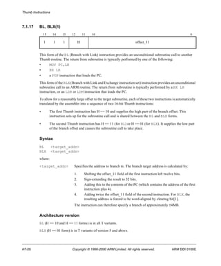 Thumb Instructions 
7.1.17 BL, BLX(1) 
15 14 13 12 11 10 0 
1 1 1 H offset_11 
This form of the BL (Branch with Link) instruction provides an unconditional subroutine call to another 
Thumb routine. The return from subroutine is typically performed by one of the following: 
• MOV PC,LR 
• BX LR 
• a POP instruction that loads the PC. 
This form of the BLX (Branch with Link and Exchange instruction set) instruction provides an unconditional 
subroutine call to an ARM routine. The return from subroutine is typically performed by a BX LR 
instruction, or an LDR or LDM instruction that loads the PC. 
To allow for a reasonably large offset to the target subroutine, each of these two instructions is automatically 
translated by the assembler into a sequence of two 16-bit Thumb instructions: 
• The first Thumb instruction has H == 10 and supplies the high part of the branch offset. This 
instruction sets up for the subroutine call and is shared between the BL and BLX forms. 
• The second Thumb instruction has H == 11 (for BL) or H == 01 (for BLX). It supplies the low part 
of the branch offset and causes the subroutine call to take place. 
Syntax 
BL <target_addr> 
BLX <target_addr> 
where: 
<target_addr> Specifies the address to branch to. The branch target address is calculated by: 
1. Shifting the offset_11 field of the first instruction left twelve bits. 
2. Sign-extending the result to 32 bits. 
3. Adding this to the contents of the PC (which contains the address of the first 
instruction plus 4). 
4. Adding twice the offset_11 field of the second instruction. For BLX, the 
resulting address is forced to be word-aligned by clearing bit[1]. 
The instruction can therefore specify a branch of approximately ±4MB. 
Architecture version 
BL (H == 10 and H == 11 forms) is in all T variants. 
BLX (H == 01 form) is in T variants of version 5 and above. 
A7-26 Copyright © 1996-2000 ARM Limited. All rights reserved. ARM DDI 0100E 
 