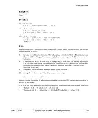 Thumb Instructions 
Exceptions 
None 
Operation 
if H == 10 then 
LR = PC + (SignExtend(offset_11) << 12) 
else if H == 11 then 
PC = LR + (offset_11 << 1) 
LR = (address of next instruction) | 1 
else if H == 01 then 
PC = (LR + (offset_11 << 1)) AND 0xFFFFFFFC 
LR = (address of next instruction) | 1 
T Flag = 0 
Usage 
To generate the correct pair of instructions, the assembler (or other toolkit component) must first generate 
the branch offset, as follows: 
1. Form the base address for the branch. This is the address of the first of the two Thumb instructions 
(the one with H == 10), plus 4. In other words, the base address is equal to the PC value read by that 
instruction. 
2. If the instruction is BLX, set bit[1] of the target address to be equal to bit[1] of the base address. This 
is an exception to the normal rule that bits[1:0] of the address of an ARM instruction are 0b00. This 
adjustment is required to ensure that the restrictions associated with the H == 01 form of the 
instruction are obeyed. 
3. Subtract the base address from the target address to form the offset. 
The resulting offset is always even. If the offset lies outside the range: 
-222 <= offset <= +222 - 2 
the target address lies outside the addressing range of these instructions. This results in alternative code or 
an error, as appropriate. 
If the offset is in range, a sequence of two Thumb instructions must be generated, both using the above form: 
• The first with H == 10 and offset_11 = offset[22:12]. 
• The second with H == 11 (for BL) or H== 01 (for BLX) and offset_11 = offset[11:1]. 
ARM DDI 0100E Copyright © 1996-2000 ARM Limited. All rights reserved. A7-27 
 