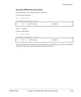 Thumb Instructions 
Equivalent ARM syntax and encoding 
Close equivalents to these instruction pairs are as follows. 
To call a Thumb subroutine: 
BLX <target_addr> 
31 30 29 28 27 26 25 24 23 22 21 20 0 
1 1 1 1 1 0 1 L offset sign offset[22:2] 
where L == offset[1]. 
To call an ARM routine: 
BL <target_addr> 
31 30 29 28 27 26 25 24 23 22 21 20 0 
1 1 1 0 1 0 1 1 offset sign offset[22:2] 
These differ slightly from the Thumb instruction pairs because of the different values of the PC in ARM and 
Thumb code. This can be compensated for by adjusting the offset by 4. 
ARM DDI 0100E Copyright © 1996-2000 ARM Limited. All rights reserved. A7-29 
 