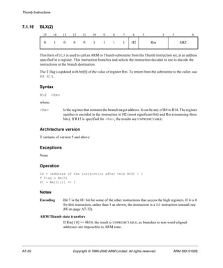 Thumb Instructions 
7.1.18 BLX(2) 
15 14 13 12 11 10 9 8 7 6 5 3 2 0 
0 1 0 0 0 1 1 1 1 H2 Rm SBZ 
This form of BLX is used to call an ARM or Thumb subroutine from the Thumb instruction set, at an address 
specified in a register. This instruction branches and selects the instruction decoder to use to decode the 
instructions at the branch destination. 
The T flag is updated with bit[0] of the value of register Rm. To return from the subroutine to the caller, use 
BX R14. 
Syntax 
BLX <Rm> 
where: 
<Rm> Is the register that contains the branch target address. It can be any of R0 to R14. The register 
number is encoded in the instruction in H2 (most significant bit) and Rm (remaining three 
bits). If R15 is specified for <Rm>, the results are UNPREDICTABLE. 
Architecture version 
T variants of version 5 and above 
Exceptions 
None 
Operation 
LR = (address of the instruction after this BLX) | 1 
T Flag = Rm[0] 
PC = Rm[31:1] << 1 
Notes 
Encoding Bit 7 is the H1 bit for some of the other instructions that access the high registers. If it is 0 
for this instruction, rather than 1 as shown, the instruction is a BX instruction instead (see 
BX on page A7-32). 
ARM/Thumb state transfers 
If Rm[1:0] == 0b10, the result is UNPREDICTABLE, as branches to non word-aligned 
addresses are impossible in ARM state. 
A7-30 Copyright © 1996-2000 ARM Limited. All rights reserved. ARM DDI 0100E 
 