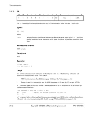 Thumb Instructions 
7.1.19 BX 
15 14 13 12 11 10 9 8 7 6 5 3 2 0 
0 1 0 0 0 1 1 1 0 H2 Rm SBZ 
The BX (Branch and Exchange) instruction is used to branch between ARM code and Thumb code. 
Syntax 
BX <Rm> 
where: 
<Rm> Is the register that contains the branch target address. It can be any of R0 to R15. The register 
number is encoded in the instruction in H2 (most significant bit) and Rm (remaining three 
bits). 
Architecture version 
All T variants 
Exceptions 
None 
Operation 
T Flag = Rm[0] 
PC = Rm[31:1] << 1 
Usage 
The normal subroutine return instruction in Thumb code is BX R14. The following subroutine call 
instructions leave a suitable return value in R14: 
• ARM BLX instructions (See BLX (1) on page A4-16 and BLX (2) on page A4-18) 
• Thumb BL and BLX instructions (see BL, BLX(1) on page A7-26 and BLX(2) on page A7-30). 
In T variants of ARM architecture version 4, a subroutine call to an ARM routine can be performed by a 
code sequence of the form: 
<Put address of routine to call in Ra> 
MOV LR,PC ; Return to second following instruction 
BX Ra 
In T variants of ARM architecture 5 and above, a subroutine call to an ARM routine can be performed more 
efficiently with a BLX instruction (see BL, BLX(1) on page A7-26 and BLX(2) on page A7-30). 
A7-32 Copyright © 1996-2000 ARM Limited. All rights reserved. ARM DDI 0100E 
 