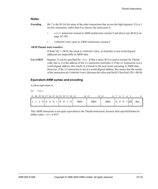 Thumb Instructions 
Notes 
Encoding Bit 7 is the H1 bit for some of the other instructions that access the high registers. If it is 1 
for this instruction, rather than 0 as shown, the instruction is: 
• a BLX instruction instead in ARM architecture version 5 and above (see BLX(2) on 
page A7-30) 
• UNPREDICTABLE prior to ARM architecture version 5. 
ARM/Thumb state transfers 
If Rm[1:0] == 0b10, the result is UNPREDICTABLE, as branches to non word-aligned 
addresses are impossible in ARM state. 
Use of R15 Register 15 can be specified for <Rm>. If this is done, R15 is read as normal for Thumb 
code, that is, it is the address of the BX instruction itself plus 4. If the BX instruction is at a 
word-aligned address, this results in a branch to the next word, executing in ARM state. 
However, if the BX instruction is not at a word-aligned address, this means that the results 
of the instruction are UNPREDICTABLE (because the value read for R15 has bits[1:0]==0b10). 
Equivalent ARM syntax and encoding 
A close equivalent is: 
BX <Rm> 
31 30 29 28 27 26 25 24 23 22 21 20 19 16 15 12 11 8 7 6 5 4 3 0 
1 1 1 0 0 0 0 1 0 0 1 0 SBO SBO SBO 0 0 0 1 H2 Rm 
This ARM instruction is not quite equivalent to the Thumb instruction, because their specified behavior 
differs when <Rm> is R15. 
ARM DDI 0100E Copyright © 1996-2000 ARM Limited. All rights reserved. A7-33 
 