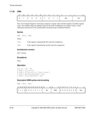 Thumb Instructions 
7.1.20 CMN 
15 14 13 12 11 10 9 8 7 6 5 3 2 0 
0 1 0 0 0 0 1 0 1 1 Rm Rn 
The CMN (Compare Negative) instruction compares a register value with the negation of another register 
value. The condition flags are updated, based on the result of adding the two register values, so that 
subsequent instructions can be conditionally executed (using a conditional branch). 
Syntax 
CMN <Rn>, <Rm> 
where: 
<Rn> Is the register containing the first value for comparison. 
<Rm> Is the register containing the second value for comparison. 
Architecture version 
All T variants 
Exceptions 
None 
Operation 
alu_out = Rn + Rm 
N Flag = alu_out[31] 
Z Flag = if alu_out == 0 then 1 else 0 
C Flag = NOT BorrowFrom(Rn + Rm) 
V Flag = OverflowFrom(Rn + Rm) 
Equivalent ARM syntax and encoding 
CMN <Rn>, <Rm> 
31 30 29 28 27 26 25 24 23 22 21 20 19 16 15 12 11 10 9 8 7 6 5 4 3 0 
1 1 1 0 0 0 0 1 0 1 1 1 Rn SBZ 0 0 0 0 0 0 0 0 Rm 
A7-34 Copyright © 1996-2000 ARM Limited. All rights reserved. ARM DDI 0100E 
 