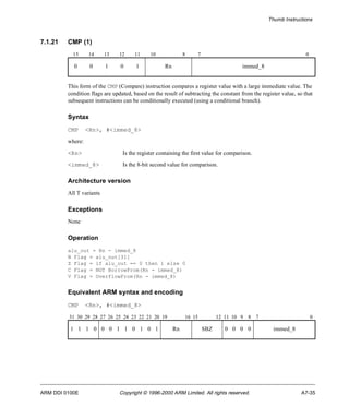 Thumb Instructions 
7.1.21 CMP (1) 
15 14 13 12 11 10 8 7 0 
0 0 1 0 1 Rn immed_8 
This form of the CMP (Compare) instruction compares a register value with a large immediate value. The 
condition flags are updated, based on the result of subtracting the constant from the register value, so that 
subsequent instructions can be conditionally executed (using a conditional branch). 
Syntax 
CMP <Rn>, #<immed_8> 
where: 
<Rn> Is the register containing the first value for comparison. 
<immed_8> Is the 8-bit second value for comparison. 
Architecture version 
All T variants 
Exceptions 
None 
Operation 
alu_out = Rn - immed_8 
N Flag = alu_out[31] 
Z Flag = if alu_out == 0 then 1 else 0 
C Flag = NOT BorrowFrom(Rn - immed_8) 
V Flag = OverflowFrom(Rn - immed_8) 
Equivalent ARM syntax and encoding 
CMP <Rn>, #<immed_8> 
31 30 29 28 27 26 25 24 23 22 21 20 19 16 15 12 11 10 9 8 7 0 
1 1 1 0 0 0 1 1 0 1 0 1 Rn SBZ 0 0 0 0 immed_8 
ARM DDI 0100E Copyright © 1996-2000 ARM Limited. All rights reserved. A7-35 
 