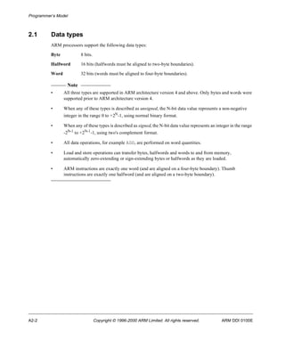 Programmer’s Model 
2.1 Data types 
ARM processors support the following data types: 
Byte 8 bits. 
Halfword 16 bits (halfwords must be aligned to two-byte boundaries). 
Word 32 bits (words must be aligned to four-byte boundaries). 
Note 
• All three types are supported in ARM architecture version 4 and above. Only bytes and words were 
supported prior to ARM architecture version 4. 
• When any of these types is described as unsigned, the N-bit data value represents a non-negative 
integer in the range 0 to +2N-1, using normal binary format. 
• When any of these types is described as signed, the N-bit data value represents an integer in the range 
-2N-1 to +2N-1-1, using two's complement format. 
• All data operations, for example ADD, are performed on word quantities. 
• Load and store operations can transfer bytes, halfwords and words to and from memory, 
automatically zero-extending or sign-extending bytes or halfwords as they are loaded. 
• ARM instructions are exactly one word (and are aligned on a four-byte boundary). Thumb 
instructions are exactly one halfword (and are aligned on a two-byte boundary). 
A2-2 Copyright © 1996-2000 ARM Limited. All rights reserved. ARM DDI 0100E 
 