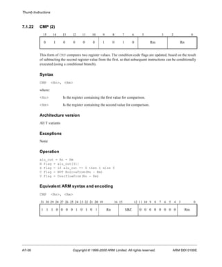 Thumb Instructions 
7.1.22 CMP (2) 
15 14 13 12 11 10 9 8 7 6 5 3 2 0 
0 1 0 0 0 0 1 0 1 0 Rm Rn 
This form of CMP compares two register values. The condition code flags are updated, based on the result 
of subtracting the second register value from the first, so that subsequent instructions can be conditionally 
executed (using a conditional branch). 
Syntax 
CMP <Rn>, <Rm> 
where: 
<Rn> Is the register containing the first value for comparison. 
<Rm> Is the register containing the second value for comparison. 
Architecture version 
All T variants 
Exceptions 
None 
Operation 
alu_out = Rn - Rm 
N Flag = alu_out[31] 
Z Flag = if alu_out == 0 then 1 else 0 
C Flag = NOT BorrowFrom(Rn - Rm) 
V Flag = OverflowFrom(Rn - Rm) 
Equivalent ARM syntax and encoding 
CMP <Rn>, <Rm> 
31 30 29 28 27 26 25 24 23 22 21 20 19 16 15 12 11 10 9 8 7 6 5 4 3 0 
1 1 1 0 0 0 0 1 0 1 0 1 Rn SBZ 0 0 0 0 0 0 0 0 Rm 
A7-36 Copyright © 1996-2000 ARM Limited. All rights reserved. ARM DDI 0100E 
 