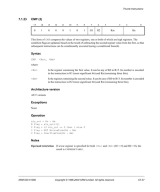 Thumb Instructions 
7.1.23 CMP (3) 
15 14 13 12 11 10 9 8 7 6 5 3 2 0 
0 1 0 0 0 1 0 1 H1 H2 Rm Rn 
This form of CMP compares the values of two registers, one or both of which are high registers. The 
condition flags are updated, based on the result of subtracting the second register value from the first, so that 
subsequent instructions can be conditionally executed (using a conditional branch). 
Syntax 
CMP <Rn>, <Rm> 
where: 
<Rn> Is the register containing the first value. It can be any of R0 to R15. Its number is encoded 
in the instruction in H1 (most significant bit) and Rn (remaining three bits). 
<Rm> Is the register containing the second value. It can be any of R0 to R15. Its number is encoded 
in the instruction in H2 (most significant bit) and Rm (remaining three bits). 
Architecture version 
All T variants 
Exceptions 
None 
Operation 
alu_out = Rn - Rm 
N Flag = alu_out[31] 
Z Flag = if alu_out == 0 then 1 else 0 
C Flag = NOT BorrowFrom(Rn - Rm) 
V Flag = OverflowFrom(Rn - Rm) 
Notes 
Operand restriction If a low register is specified for both <Rn> and <Rm> (H1==0 and H2==0), the 
result is UNPREDICTABLE. 
ARM DDI 0100E Copyright © 1996-2000 ARM Limited. All rights reserved. A7-37 
 