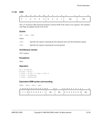 Thumb Instructions 
7.1.24 EOR 
15 14 13 12 11 10 9 8 7 6 5 3 2 0 
0 1 0 0 0 0 0 0 0 1 Rm Rd 
The EOR (Exclusive OR) instruction performs a bitwise EOR of the values in two registers. The condition 
code flags are updated, based on the result. 
Syntax 
EOR <Rd>, <Rm> 
where: 
<Rd> Specifies the register containing the first operand, and is also the destination register. 
<Rm> Specifies the register containing the second operand. 
Architecture version 
All T variants 
Exceptions 
None 
Operation 
Rd = Rd EOR Rm 
N Flag = Rd[31] 
Z Flag = if Rd == 0 then 1 else 0 
C Flag = unaffected 
V Flag = unaffected 
Equivalent ARM syntax and encoding 
EORS <Rd>, <Rd>, <Rm> 
31 30 29 28 27 26 25 24 23 22 21 20 19 16 15 12 11 10 9 8 7 6 5 4 3 0 
1 1 1 0 0 0 0 0 0 0 1 1 Rd Rd 0 0 0 0 0 0 0 0 Rm 
ARM DDI 0100E Copyright © 1996-2000 ARM Limited. All rights reserved. A7-39 
 