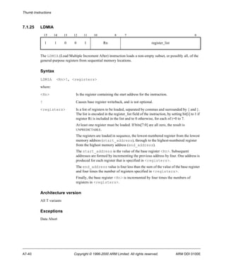 Thumb Instructions 
7.1.25 LDMIA 
15 14 13 12 11 10 8 7 0 
1 1 0 0 1 Rn register_list 
The LDMIA (Load Multiple Increment After) instruction loads a non-empty subset, or possibly all, of the 
general-purpose registers from sequential memory locations. 
Syntax 
LDMIA <Rn>!, <registers> 
where: 
<Rn> Is the register containing the start address for the instruction. 
! Causes base register writeback, and is not optional. 
<registers> Is a list of registers to be loaded, separated by commas and surrounded by { and }. 
The list is encoded in the register_list field of the instruction, by setting bit[i] to 1 if 
register Ri is included in the list and to 0 otherwise, for each of i=0 to 7. 
At least one register must be loaded. If bits[7:0] are all zero, the result is 
UNPREDICTABLE. 
The registers are loaded in sequence, the lowest-numbered register from the lowest 
memory address (start_address), through to the highest-numbered register 
from the highest memory address (end_address). 
The start_address is the value of the base register <Rn>. Subsequent 
addresses are formed by incrementing the previous address by four. One address is 
produced for each register that is specified in <registers>. 
The end_address value is four less than the sum of the value of the base register 
and four times the number of registers specified in <registers>. 
Finally, the base register <Rn> is incremented by four times the numbers of 
registers in <registers>. 
Architecture version 
All T variants 
Exceptions 
Data Abort 
A7-40 Copyright © 1996-2000 ARM Limited. All rights reserved. ARM DDI 0100E 
 