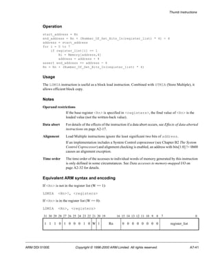 Thumb Instructions 
Operation 
start_address = Rn 
end_address = Rn + (Number_Of_Set_Bits_In(register_list) * 4) - 4 
address = start_address 
for i = 0 to 7 
if register_list[i] == 1 
Ri = Memory[address,4] 
address = address + 4 
assert end_address == address - 4 
Rn = Rn + (Number_Of_Set_Bits_In(register_list) * 4) 
Usage 
The LDMIA instruction is useful as a block load instruction. Combined with STMIA (Store Multiple), it 
allows efficient block copy. 
Notes 
Operand restrictions 
If the base register <Rn> is specified in <registers>, the final value of <Rn> is the 
loaded value (not the written-back value). 
Data abort For details of the effects of the instruction if a data abort occurs, see Effects of data-aborted 
instructions on page A2-17. 
Alignment Load Multiple instructions ignore the least significant two bits of address. 
If an implementation includes a System Control coprocessor (see Chapter B2 The System 
Control Coprocessor) and alignment checking is enabled, an address with bits[1:0] != 0b00 
causes an alignment exception. 
Time order The time order of the accesses to individual words of memory generated by this instruction 
is only defined in some circumstances. See Data accesses to memory-mapped I/O on 
page A2-32 for details. 
Equivalent ARM syntax and encoding 
If <Rn> is not in the register list (W == 1): 
LDMIA <Rn>!, <registers> 
If <Rn> is in the register list (W == 0): 
LDMIA <Rn>, <registers> 
31 30 29 28 27 26 25 24 23 22 21 20 19 16 15 14 13 12 11 10 9 8 7 0 
1 1 1 0 1 0 0 0 1 0 W 1 Rn 0 0 0 0 0 0 0 0 register_list 
ARM DDI 0100E Copyright © 1996-2000 ARM Limited. All rights reserved. A7-41 
 