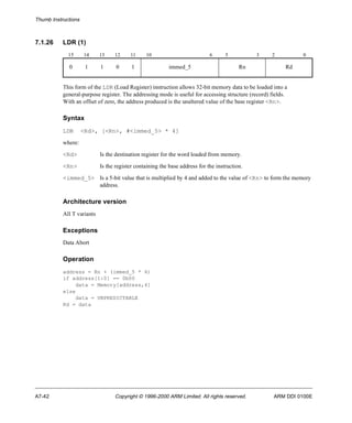 Thumb Instructions 
7.1.26 LDR (1) 
15 14 13 12 11 10 6 5 3 2 0 
0 1 1 0 1 immed_5 Rn Rd 
This form of the LDR (Load Register) instruction allows 32-bit memory data to be loaded into a 
general-purpose register. The addressing mode is useful for accessing structure (record) fields. 
With an offset of zero, the address produced is the unaltered value of the base register <Rn>. 
Syntax 
LDR <Rd>, [<Rn>, #<immed_5> * 4] 
where: 
<Rd> Is the destination register for the word loaded from memory. 
<Rn> Is the register containing the base address for the instruction. 
<immed_5> Is a 5-bit value that is multiplied by 4 and added to the value of <Rn> to form the memory 
address. 
Architecture version 
All T variants 
Exceptions 
Data Abort 
Operation 
address = Rn + (immed_5 * 4) 
if address[1:0] == 0b00 
data = Memory[address,4] 
else 
data = UNPREDICTABLE 
Rd = data 
A7-42 Copyright © 1996-2000 ARM Limited. All rights reserved. ARM DDI 0100E 
 