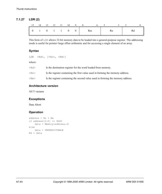 Thumb Instructions 
7.1.27 LDR (2) 
15 14 13 12 11 10 9 8 6 5 3 2 0 
0 1 0 1 1 0 0 Rm Rn Rd 
This form of LDR allows 32-bit memory data to be loaded into a general-purpose register. The addressing 
mode is useful for pointer+large offset arithmetic and for accessing a single element of an array. 
Syntax 
LDR <Rd>, [<Rn>, <Rm>] 
where: 
<Rd> Is the destination register for the word loaded from memory. 
<Rn> Is the register containing the first value used in forming the memory address. 
<Rm> Is the register containing the second value used in forming the memory address. 
Architecture version 
All T variants 
Exceptions 
Data Abort 
Operation 
address = Rn + Rm 
if address[1:0] == 0b00 
data = Memory[address,4] 
else 
data = UNPREDICTABLE 
Rd = data 
A7-44 Copyright © 1996-2000 ARM Limited. All rights reserved. ARM DDI 0100E 
 