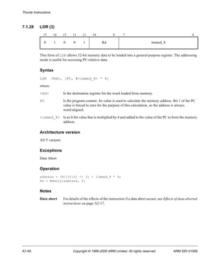 Thumb Instructions 
7.1.28 LDR (3) 
15 14 13 12 11 10 8 7 0 
0 1 0 0 1 Rd immed_8 
This form of LDR allows 32-bit memory data to be loaded into a general-purpose register. The addressing 
mode is useful for accessing PC-relative data. 
Syntax 
LDR <Rd>, [PC, #<immed_8> * 4] 
where: 
<Rd> Is the destination register for the word loaded from memory. 
PC Is the program counter. Its value is used to calculate the memory address. Bit 1 of the PC 
value is forced to zero for the purpose of this calculation, so the address is always 
word-aligned. 
<immed_8> Is an 8-bit value that is multiplied by 4 and added to the value of the PC to form the memory 
address. 
Architecture version 
All T variants 
Exceptions 
Data Abort 
Operation 
address = (PC[31:2] << 2) + (immed_8 * 4) 
Rd = Memory[address, 4] 
Notes 
Data abort For details of the effects of the instruction if a data abort occurs, see Effects of data-aborted 
instructions on page A2-17. 
A7-46 Copyright © 1996-2000 ARM Limited. All rights reserved. ARM DDI 0100E 
 