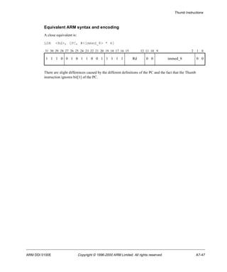 Thumb Instructions 
Equivalent ARM syntax and encoding 
A close equivalent is: 
LDR <Rd>, [PC, #<immed_8> * 4] 
31 30 29 28 27 26 25 24 23 22 21 20 19 18 17 16 15 12 11 10 9 2 1 0 
1 1 1 0 0 1 0 1 1 0 0 1 1 1 1 1 Rd 0 0 immed_8 0 0 
There are slight differences caused by the different definitions of the PC and the fact that the Thumb 
instruction ignores bit[1] of the PC. 
ARM DDI 0100E Copyright © 1996-2000 ARM Limited. All rights reserved. A7-47 
 