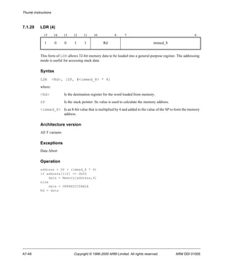 Thumb Instructions 
7.1.29 LDR (4) 
15 14 13 12 11 10 8 7 0 
1 0 0 1 1 Rd immed_8 
This form of LDR allows 32-bit memory data to be loaded into a general-purpose register. The addressing 
mode is useful for accessing stack data. 
Syntax 
LDR <Rd>, [SP, #<immed_8> * 4] 
where: 
<Rd> Is the destination register for the word loaded from memory. 
SP Is the stack pointer. Its value is used to calculate the memory address. 
<immed_8> Is an 8-bit value that is multiplied by 4 and added to the value of the SP to form the memory 
address. 
Architecture version 
All T variants 
Exceptions 
Data Abort 
Operation 
address = SP + (immed_8 * 4) 
if address[1:0] == 0b00 
data = Memory[address,4] 
else 
data = UNPREDICTABLE 
Rd = data 
A7-48 Copyright © 1996-2000 ARM Limited. All rights reserved. ARM DDI 0100E 
 