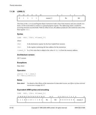 Thumb Instructions 
7.1.30 LDRB (1) 
15 14 13 12 11 10 6 5 3 2 0 
0 1 1 1 1 immed_5 Rn Rd 
This form of the LDRB (Load Register Byte) instruction loads a byte from memory and zero-extends it to 
form a 32-bit word which is written to a general-purpose register. The addressing mode is useful for 
accessing structure (record) fields. With an offset of zero, the address produced is the unaltered value of the 
base register <Rn>. 
Syntax 
LDRB <Rd>, [<Rn>, #<immed_5>] 
where: 
<Rd> Is the destination register for the byte loaded from memory. 
<Rn> Is the register containing the base address for the instruction. 
<immed_5> Is a 5-bit value that is added to the value of <Rn> to form the memory address. 
Architecture version 
All T variants 
Exceptions 
Data Abort 
Operation 
address = Rn + immed_5 
Rd = Memory[address,1] 
Notes 
Data abort For details of the effects of the instruction if a data abort occurs, see Effects of data-aborted 
instructions on page A2-17. 
Equivalent ARM syntax and encoding 
LDRB <Rd>, [<Rn>, #<immed_5>] 
31 30 29 28 27 26 25 24 23 22 21 20 19 16 15 12 11 10 9 8 7 6 5 4 0 
1 1 1 0 0 1 0 1 1 1 0 1 Rn Rd 0 0 0 0 0 0 0 immed_5 
A7-50 Copyright © 1996-2000 ARM Limited. All rights reserved. ARM DDI 0100E 
 