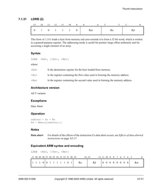 Thumb Instructions 
7.1.31 LDRB (2) 
15 14 13 12 11 10 9 8 6 5 3 2 0 
0 1 0 1 1 1 0 Rm Rn Rd 
This form of LDRB loads a byte from memory and zero-extends it to form a 32-bit word, which is written 
to a general-purpose register. The addressing mode is useful for pointer+large offset arithmetic and for 
accessing a single element of an array. 
Syntax 
LDRB <Rd>, [<Rn>, <Rm>] 
where: 
<Rd> Is the destination register for the byte loaded from memory. 
<Rn> Is the register containing the first value used in forming the memory address. 
<Rm> Is the register containing the second value used in forming the memory address. 
Architecture version 
All T variants 
Exceptions 
Data Abort 
Operation 
address = Rn + Rm 
Rd = Memory[address,1] 
Notes 
Data abort For details of the effects of the instruction if a data abort occurs, see Effects of data-aborted 
instructions on page A2-17. 
Equivalent ARM syntax and encoding 
LDRB <Rd>, [<Rn>, <Rm>] 
31 30 29 28 27 26 25 24 23 22 21 20 19 16 15 12 11 10 9 8 7 6 5 4 3 0 
1 1 1 0 0 1 1 1 1 1 0 1 Rn Rd 0 0 0 0 0 0 0 0 Rm 
ARM DDI 0100E Copyright © 1996-2000 ARM Limited. All rights reserved. A7-51 
 