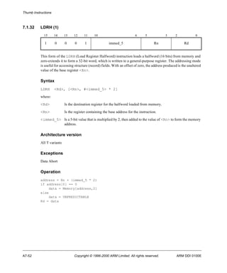Thumb Instructions 
7.1.32 LDRH (1) 
15 14 13 12 11 10 6 5 3 2 0 
1 0 0 0 1 immed_5 Rn Rd 
This form of the LDRH (Load Register Halfword) instruction loads a halfword (16 bits) from memory and 
zero-extends it to form a 32-bit word, which is written to a general-purpose register. The addressing mode 
is useful for accessing structure (record) fields. With an offset of zero, the address produced is the unaltered 
value of the base register <Rn>. 
Syntax 
LDRH <Rd>, [<Rn>, #<immed_5> * 2] 
where: 
<Rd> Is the destination register for the halfword loaded from memory. 
<Rn> Is the register containing the base address for the instruction. 
<immed_5> Is a 5-bit value that is multiplied by 2, then added to the value of <Rn> to form the memory 
address. 
Architecture version 
All T variants 
Exceptions 
Data Abort 
Operation 
address = Rn + (immed_5 * 2) 
if address[0] == 0 
data = Memory[address,2] 
else 
data = UNPREDICTABLE 
Rd = data 
A7-52 Copyright © 1996-2000 ARM Limited. All rights reserved. ARM DDI 0100E 
 