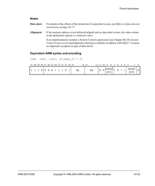 Thumb Instructions 
Notes 
Data abort For details of the effects of the instruction if a data abort occurs, see Effects of data-aborted 
instructions on page A2-17. 
Alignment If the memory address is not halfword-aligned and no data abort occurs, the value written 
to the destination register is UNPREDICTABLE. 
If an implementation includes a System Control coprocessor (see Chapter B2 The System 
Control Coprocessor) and alignment checking is enabled, an address with bit[0] != 0 causes 
an alignment exception (a type of data abort). 
Equivalent ARM syntax and encoding 
LDRH <Rd>, [<Rn>, #<immed_5> * 2] 
31 30 29 28 27 26 25 24 23 22 21 10 19 16 15 12 11 10 9 8 7 6 5 4 3 1 0 
1 1 1 0 0 0 0 1 1 1 0 1 Rn Rd 0 0 
immed 
[4:3] 
1 0 1 1 
immed 
[2:0] 
0 
ARM DDI 0100E Copyright © 1996-2000 ARM Limited. All rights reserved. A7-53 
 