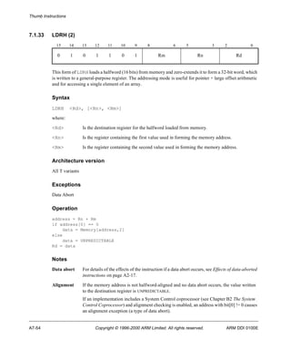 Thumb Instructions 
7.1.33 LDRH (2) 
15 14 13 12 11 10 9 8 6 5 3 2 0 
0 1 0 1 1 0 1 Rm Rn Rd 
This form of LDRH loads a halfword (16 bits) from memory and zero-extends it to form a 32-bit word, which 
is written to a general-purpose register. The addressing mode is useful for pointer + large offset arithmetic 
and for accessing a single element of an array. 
Syntax 
LDRH <Rd>, [<Rn>, <Rm>] 
where: 
<Rd> Is the destination register for the halfword loaded from memory. 
<Rn> Is the register containing the first value used in forming the memory address. 
<Rm> Is the register containing the second value used in forming the memory address. 
Architecture version 
All T variants 
Exceptions 
Data Abort 
Operation 
address = Rn + Rm 
if address[0] == 0 
data = Memory[address,2] 
else 
data = UNPREDICTABLE 
Rd = data 
Notes 
Data abort For details of the effects of the instruction if a data abort occurs, see Effects of data-aborted 
instructions on page A2-17. 
Alignment If the memory address is not halfword-aligned and no data abort occurs, the value written 
to the destination register is UNPREDICTABLE. 
If an implementation includes a System Control coprocessor (see Chapter B2 The System 
Control Coprocessor) and alignment checking is enabled, an address with bit[0] != 0 causes 
an alignment exception (a type of data abort). 
A7-54 Copyright © 1996-2000 ARM Limited. All rights reserved. ARM DDI 0100E 
 