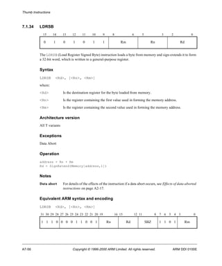 Thumb Instructions 
7.1.34 LDRSB 
15 14 13 12 11 10 9 8 6 5 3 2 0 
0 1 0 1 0 1 1 Rm Rn Rd 
The LDRSB (Load Register Signed Byte) instruction loads a byte from memory and sign-extends it to form 
a 32-bit word, which is written to a general-purpose register. 
Syntax 
LDRSB <Rd>, [<Rn>, <Rm>] 
where: 
<Rd> Is the destination register for the byte loaded from memory. 
<Rn> Is the register containing the first value used in forming the memory address. 
<Rm> Is the register containing the second value used in forming the memory address. 
Architecture version 
All T variants 
Exceptions 
Data Abort 
Operation 
address = Rn + Rm 
Rd = SignExtend(Memory[address,1]) 
Notes 
Data abort For details of the effects of the instruction if a data abort occurs, see Effects of data-aborted 
instructions on page A2-17. 
Equivalent ARM syntax and encoding 
LDRSB <Rd>, [<Rn>, <Rm>] 
31 30 29 28 27 26 25 24 23 22 21 20 19 16 15 12 11 8 7 6 5 4 3 0 
1 1 1 0 0 0 0 1 1 0 0 1 Rn Rd SBZ 1 1 0 1 Rm 
A7-56 Copyright © 1996-2000 ARM Limited. All rights reserved. ARM DDI 0100E 
 