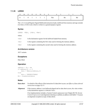 Thumb Instructions 
7.1.35 LDRSH 
15 14 13 12 11 10 9 8 6 5 3 2 0 
0 1 0 1 1 1 1 Rm Rn Rd 
The LDRSH (Load Register Signed Halfword) instruction loads a halfword from memory and sign-extends 
it to form a 32-bit word, which is written to a general-purpose register. 
Syntax 
LDRSH <Rd>, [<Rn>, <Rm>] 
where: 
<Rd> Is the destination register for the halfword loaded from memory. 
<Rn> Is the register containing the first value used in forming the memory address. 
<Rm> Is the register containing the second value used in forming the memory address. 
Architecture version 
All T variants 
Exceptions 
Data Abort 
Operation 
address = Rn + Rm 
if address[0] == 0 
data = Memory[address,2] 
else 
data = UNPREDICTABLE 
Rd = SignExtend(data) 
Notes 
Data abort For details of the effects of the instruction if a data abort occurs, see Effects of data-aborted 
instructions on page A2-17. 
Alignment If the memory address is not halfword-aligned and no data abort occurs, the value written 
to the destination register is UNPREDICTABLE. 
If an implementation includes a System Control coprocessor (see Chapter B2 The System 
Control Coprocessor) and alignment checking is enabled, an address with bit[0] != 0 causes 
an alignment exception (a type of data abort). 
ARM DDI 0100E Copyright © 1996-2000 ARM Limited. All rights reserved. A7-57 
 