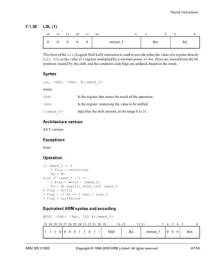 Thumb Instructions 
7.1.36 LSL (1) 
15 14 13 12 11 10 6 5 3 2 0 
0 0 0 0 0 immed_5 Rm Rd 
This form of the LSL (Logical Shift Left) instruction is used to provide either the value of a register directly 
(LSL #0), or the value of a register multiplied by a constant power of two. Zeros are inserted into the bit 
positions vacated by the shift, and the condition code flags are updated, based on the result. 
Syntax 
LSL <Rd>, <Rm>, #<immed_5> 
where: 
<Rd> Is the register that stores the result of the operation. 
<Rm> Is the register containing the value to be shifted. 
<immed_5> Specifies the shift amount, in the range 0 to 31. 
Architecture version 
All T variants 
Exceptions 
None 
Operation 
if immed_5 == 0 
C Flag = unaffected 
Rd = Rm 
else /* immed_5 > 0 */ 
C Flag = Rm[32 - immed_5] 
Rd = Rm Logical_Shift_Left immed_5 
N Flag = Rd[31] 
Z Flag = if Rd == 0 then 1 else 0 
V Flag = unaffected 
Equivalent ARM syntax and encoding 
MOVS <Rd>, <Rm>, LSL #<immed_5> 
31 30 29 28 27 26 25 24 23 22 21 20 19 16 15 12 11 7 6 5 4 3 0 
1 1 1 0 0 0 0 1 1 0 1 1 SBZ Rd immed_5 0 0 0 Rm 
ARM DDI 0100E Copyright © 1996-2000 ARM Limited. All rights reserved. A7-59 
 
