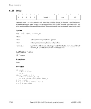 Thumb Instructions 
7.1.38 LSR (1) 
15 14 13 12 11 10 6 5 3 2 0 
0 0 0 0 1 immed_5 Rm Rd 
This form of the LSR (Logical Shift Right) instruction is used to provide the unsigned value of a register, 
divided by a constant power of two. LSR performs a logical shift right of the value of register <Rm>, and 
zeros are inserted into the vacated bit positions. The condition code flags are updated, based on the result. 
Syntax 
LSR <Rd>, <Rm>, #<immed_5> 
where: 
<Rd> Is the destination register for the operation. 
<Rm> Is the register containing the value to be shifted. 
<immed_5> Specifies the shift amount, in the range 1 to 32. Shifts by 1 to 31 are encoded directly 
in immed_5. A shift by 32 is encoded as immed_5 == 0. 
Architecture version 
All T variants 
Exceptions 
None 
Operation 
if immed_5 == 0 
C Flag = Rd[31] 
Rd = 0 
else /* immed_5 > 0 */ 
C Flag = Rd[immed_5 - 1] 
Rd = Rm Logical_Shift_Right immed_5 
N Flag = Rd[31] 
Z Flag = if Rd == 0 then 1 else 0 
V Flag = unaffected 
A7-62 Copyright © 1996-2000 ARM Limited. All rights reserved. ARM DDI 0100E 
 