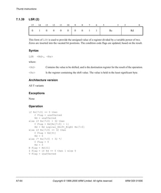 Thumb Instructions 
7.1.39 LSR (2) 
15 14 13 12 11 10 9 8 7 6 5 3 2 0 
0 1 0 0 0 0 0 0 1 1 Rs Rd 
This form of LSR is used to provide the unsigned value of a register divided by a variable power of two. 
Zeros are inserted into the vacated bit positions. The condition code flags are updated, based on the result. 
Syntax 
LSR <Rd>, <Rs> 
where: 
<Rd> Contains the value to be shifted, and is the destination register for the result of the operation. 
<Rs> Is the register containing the shift value. The value is held in the least significant byte. 
Architecture version 
All T variants 
Exceptions 
None 
Operation 
if Rs[7:0] == 0 then 
C Flag = unaffected 
Rd = unaffected 
else if Rs[7:0] < 32 then 
C Flag = Rd[Rs[7:0] - 1] 
Rd = Rd Logical_Shift_Right Rs[7:0] 
else if Rs[7:0] == 32 then 
C Flag = Rd[31] 
Rd = 0 
else /* Rs[7:0] > 32 */ 
C Flag = 0 
Rd = 0 
N Flag = Rd[31] 
Z Flag = if Rd == 0 then 1 else 0 
V Flag = unaffected 
A7-64 Copyright © 1996-2000 ARM Limited. All rights reserved. ARM DDI 0100E 
 