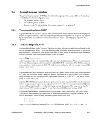 Programmer’s Model 
2.4 General-purpose registers 
The general-purpose registers R0-R15 can be split into three groups. These groups differ in the way they 
are banked and in their special-purpose uses: 
• The unbanked registers, R0-R7 
• The banked registers, R8-R14 
• Register 15, the PC, is described in The program counter, R15 on page A2-7. 
2.4.1 The unbanked registers, R0-R7 
Registers R0 to R7 are unbanked registers. This means that each of them refers to the same 32-bit physical 
register in all processor modes. They are completely general-purpose registers, with no special uses implied 
by the architecture, and can be used wherever an instruction allows a general-purpose register to be 
specified. 
2.4.2 The banked registers, R8-R14 
Registers R8 to R14 are banked registers. The physical register referred to by each of them depends on the 
current processor mode. Where a particular physical register is intended, without depending on the current 
processor mode, a more specific name (as described below) is used. Almost all instructions allow the banked 
registers to be used wherever a general-purpose register is allowed. 
Note 
A few exceptions to this rule are noted in the individual instruction descriptions. Where a restriction exists 
on the use of banked registers, it always applies to all of R8 to R14. For example, R8 to R12 are subject to 
such restrictions even in systems in which FIQ mode is never used and so only one physical version of the 
register is ever in use. 
Registers R8 to R12 have two banked physical registers each. One is used in all processor modes other than 
FIQ mode, and the other is used in FIQ mode. Where it is necessary to be specific about which version is 
being referred to, the first group of physical registers are referred to as R8_usr to R12_usr and the second 
group as R8_fiq to R12_fiq. 
Registers R8 to R12 do not have any dedicated special purposes in the architecture. However, for interrupts 
that are simple enough to be processed using registers R8 to R14 only, the existence of separate FIQ mode 
versions of these registers allows very fast interrupt processing. Examples of this usage can be found in 
Single-channel DMA transfer on page A9-13 and Dual-channel DMA transfer on page A9-13. 
Registers R13 and R14 have six banked physical registers each. One is used in User and System modes, 
while each of the remaining five is used in one of the five exception modes. Where it is necessary to be 
specific about which version is being referred to, you use names of the form: 
R13_<mode> 
R14_<mode> 
where <mode> is the appropriate one of usr, svc (for Supervisor mode), abt, und, irq and fiq. 
ARM DDI 0100E Copyright © 1996-2000 ARM Limited. All rights reserved. A2-5 
 