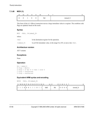 Thumb Instructions 
7.1.40 MOV (1) 
15 14 13 12 11 10 8 7 0 
0 0 1 0 0 Rd immed_8 
This form of the MOV (Move) instruction moves a large immediate value to a register. The condition code 
flags are updated, based on the result. 
Syntax 
MOV <Rd>, #<immed_8> 
where: 
<Rd> Is the destination register for the operation. 
<immed_8> Is an 8-bit immediate value, in the range 0 to 255, to move into <Rd>. 
Architecture version 
All T variants 
Exceptions 
None 
Operation 
Rd = immed_8 
N Flag = Rd[31] 
Z Flag = if Rd == 0 then 1 else 0 
C Flag = unaffected 
V Flag = unaffected 
Equivalent ARM syntax and encoding 
MOVS <Rd>, #<immed_8> 
31 30 29 28 27 26 25 24 23 22 21 20 19 16 15 12 11 10 9 8 7 0 
1 1 1 0 0 0 1 1 1 0 1 1 SBZ Rd 0 0 0 0 immed_8 
A7-66 Copyright © 1996-2000 ARM Limited. All rights reserved. ARM DDI 0100E 
 