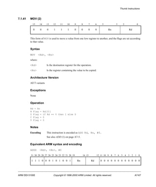Thumb Instructions 
7.1.41 MOV (2) 
15 14 13 12 11 10 9 8 7 6 5 3 2 0 
0 0 0 1 1 1 0 0 0 0 Rn Rd 
This form of MOV is used to move a value from one low register to another, and the flags are set according 
to that value. 
Syntax 
MOV <Rd>, <Rn> 
where: 
<Rd> Is the destination register for the operation. 
<Rn> Is the register containing the value to be copied. 
Architecture Version 
All T variants 
Exceptions 
None 
Operation 
Rd = Rn 
N Flag = Rd[31] 
Z Flag = if Rd == 0 then 1 else 0 
C Flag = 0 
V Flag = 0 
Notes 
Encoding This instruction is encoded as ADD Rd, Rn, #0. 
See also ADD (1) on page A7-5. 
Equivalent ARM syntax and encoding 
ADDS <Rd>, <Rn>, #0 
31 30 29 28 27 26 25 24 23 22 21 20 19 16 15 12 11 10 9 8 7 6 5 4 3 2 1 0 
1 1 1 0 0 0 1 0 1 0 0 1 Rn Rd 0 0 0 0 0 0 0 0 0 0 0 0 
ARM DDI 0100E Copyright © 1996-2000 ARM Limited. All rights reserved. A7-67 
 