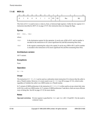 Thumb Instructions 
7.1.42 MOV (3) 
15 14 13 12 11 10 9 8 7 6 5 3 2 0 
0 1 0 0 0 1 1 0 H1 H2 Rm Rd 
This form of MOV is used to move a value to, from, or between high registers. Unlike the low register MOV 
instruction described in MOV (2) on page A7-67, this instruction does not change the flags. 
Syntax 
MOV <Rd>, <Rm> 
where: 
<Rd> Is the destination register for the operation. It can be any of R0 to R15, and its number is 
encoded in the instruction in H1 (most significant bit) and Rd (remaining three bits). 
<Rm> Is the register containing the value to be copied. It can be any of R0 to R15, and its number 
is encoded in the instruction in H2 (most significant bit) and Rm (remaining three bits). 
Architecture version 
All T variants 
Exceptions 
None 
Operation 
Rd = Rm 
Usage 
The instruction MOV PC,R14 can be used as a subroutine return instruction if it is known that the caller is 
also a Thumb routine. However, it is more usual to use BX R14 (see BX on page A7-32), which works 
regardless of whether the caller is an ARM routine or a Thumb routine. 
In T variants of ARM architecture 4, the instruction MOV R14,PC is often used to set up a return link value 
in R14 for a call to an ARM routine. In T variants of ARM architecture 5 and above, there are more efficient 
ways of doing this. See BX on page A7-32 for more details. 
Notes 
Operand restriction If a low register is specified for <Rd> and <Rm> (H1==0 and H2==0), the result is 
UNPREDICTABLE. 
A7-68 Copyright © 1996-2000 ARM Limited. All rights reserved. ARM DDI 0100E 
 