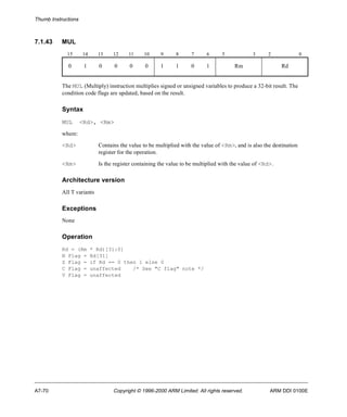 Thumb Instructions 
7.1.43 MUL 
15 14 13 12 11 10 9 8 7 6 5 3 2 0 
0 1 0 0 0 0 1 1 0 1 Rm Rd 
The MUL (Multiply) instruction multiplies signed or unsigned variables to produce a 32-bit result. The 
condition code flags are updated, based on the result. 
Syntax 
MUL <Rd>, <Rm> 
where: 
<Rd> Contains the value to be multiplied with the value of <Rm>, and is also the destination 
register for the operation. 
<Rm> Is the register containing the value to be multiplied with the value of <Rd>. 
Architecture version 
All T variants 
Exceptions 
None 
Operation 
Rd = (Rm * Rd)[31:0] 
N Flag = Rd[31] 
Z Flag = if Rd == 0 then 1 else 0 
C Flag = unaffected /* See "C flag" note */ 
V Flag = unaffected 
A7-70 Copyright © 1996-2000 ARM Limited. All rights reserved. ARM DDI 0100E 
 