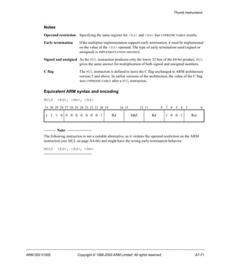 Thumb Instructions 
Notes 
Operand restriction Specifying the same register for <Rd> and <Rm> has UNPREDICTABLE results. 
Early termination If the multiplier implementation supports early termination, it must be implemented 
on the value of the <Rd> operand. The type of early termination used (signed or 
unsigned) is IMPLEMENTATION DEFINED. 
Signed and unsigned As the MUL instruction produces only the lower 32 bits of the 64-bit product, MUL 
gives the same answer for multiplication of both signed and unsigned numbers. 
C flag The MUL instruction is defined to leave the C flag unchanged in ARM architecture 
version 5 and above. In earlier versions of the architecture, the value of the C flag 
was UNPREDICTABLE after a MUL instruction. 
Equivalent ARM syntax and encoding 
MULS <Rd>, <Rm>, <Rd> 
31 30 29 28 27 26 25 24 23 22 21 20 19 16 15 12 11 8 7 6 5 4 3 0 
1 1 1 0 0 0 0 0 0 0 0 1 Rd SBZ Rd 1 0 0 1 Rm 
Note 
The following instruction is not a suitable alternative, as it violates the operand restriction on the ARM 
instruction (see MUL on page A4-66) and might have the wrong early termination behavior: 
MULS <Rd>, <Rd>, <Rm> 
ARM DDI 0100E Copyright © 1996-2000 ARM Limited. All rights reserved. A7-71 
 