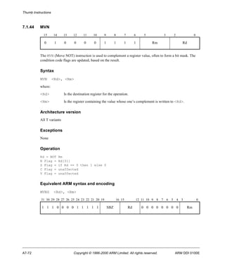 Thumb Instructions 
7.1.44 MVN 
15 14 13 12 11 10 9 8 7 6 5 3 2 0 
0 1 0 0 0 0 1 1 1 1 Rm Rd 
The MVN (Move NOT) instruction is used to complement a register value, often to form a bit mask. The 
condition code flags are updated, based on the result. 
Syntax 
MVN <Rd>, <Rm> 
where: 
<Rd> Is the destination register for the operation. 
<Rm> Is the register containing the value whose one’s complement is written to <Rd>. 
Architecture version 
All T variants 
Exceptions 
None 
Operation 
Rd = NOT Rm 
N Flag = Rd[31] 
Z Flag = if Rd == 0 then 1 else 0 
C Flag = unaffected 
V Flag = unaffected 
Equivalent ARM syntax and encoding 
MVNS <Rd>, <Rm> 
31 30 29 28 27 26 25 24 23 22 21 20 19 16 15 12 11 10 9 8 7 6 5 4 3 0 
1 1 1 0 0 0 0 1 1 1 1 1 SBZ Rd 0 0 0 0 0 0 0 0 Rm 
A7-72 Copyright © 1996-2000 ARM Limited. All rights reserved. ARM DDI 0100E 
 