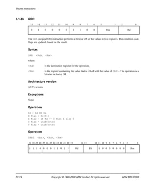 Thumb Instructions 
7.1.46 ORR 
15 14 13 12 11 10 9 8 7 6 5 3 2 0 
0 1 0 0 0 0 1 1 0 0 Rm Rd 
The ORR (Logical OR) instruction performs a bitwise OR of the values in two registers. The condition code 
flags are updated, based on the result. 
Syntax 
ORR <Rd>, <Rm> 
where: 
<Rd> Is the destination register for the operation. 
<Rm> Is the register containing the value that is ORed with the value of <Rd>. The operation is a 
bitwise inclusive OR. 
Architecture version 
All T variants 
Exceptions 
None 
Operation 
Rd = Rd OR Rm 
N Flag = Rd[31] 
Z Flag = if Rd == 0 then 1 else 0 
C Flag = unaffected 
V Flag = unaffected 
Operation 
ORRS <Rd>, <Rd>, <Rm> 
31 30 29 28 27 26 25 24 23 22 21 20 19 16 15 12 11 10 9 8 7 6 5 4 3 0 
1 1 1 0 0 0 0 1 1 0 0 1 Rd Rd 0 0 0 0 0 0 0 0 Rm 
A7-74 Copyright © 1996-2000 ARM Limited. All rights reserved. ARM DDI 0100E 
 