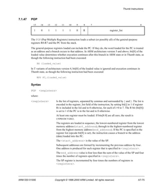 Thumb Instructions 
7.1.47 POP 
15 14 13 12 11 10 9 8 7 0 
1 0 1 1 1 1 0 R register_list 
The POP (Pop Multiple Registers) instruction loads a subset (or possibly all) of the general-purpose 
registers R0-R7 and the PC from the stack. 
The general-purpose registers loaded can include the PC. If they do, the word loaded for the PC is treated 
as an address and a branch occurs to that address. In ARM architecture version 5 and above, bit[0] of the 
loaded value determines whether execution continues after this branch in ARM state or in Thumb state, as 
though the following instruction had been executed: 
BX (loaded_value) 
In T variants of architecture version 4, bit[0] of the loaded value is ignored and execution continues in 
Thumb state, as though the following instruction had been executed: 
MOV PC,(loaded_value) 
Syntax 
POP <registers> 
where: 
<registers> Is the list of registers, separated by commas and surrounded by { and }. The list is 
encoded in the register_list field of the instruction, by setting bit[i] to 1 if register 
Ri is included in the list and to 0 otherwise, for each of i=0 to 7. The R bit (bit[8]) 
is set to 1 if the PC is in the list and to 0 otherwise. 
At least one register must be loaded. If bits[8:0] are all zero, the result is 
UNPREDICTABLE. 
The registers are loaded in sequence, the lowest-numbered register from the lowest 
memory address (start_address), through to the highest-numbered register 
from the highest memory address (end_address). If the PC is specified in the 
register list (opcode bit[8] is set), the instruction causes a branch to the address 
(data) loaded into the PC. 
The <start_address> is the value of the SP. 
Subsequent addresses are formed by incrementing the previous address by four. 
One address is produced for each register that is specified in <registers>. 
The end_address value is four less than the sum of the value of the SP and four 
times the number of registers specified in <registers>. 
The SP register is incremented by four times the numbers of registers in 
<registers>. 
ARM DDI 0100E Copyright © 1996-2000 ARM Limited. All rights reserved. A7-75 
 