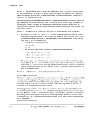 Programmer’s Model 
Register R13 is normally used as a stack pointer and is also known as the SP. In the ARM instruction set, 
this is by convention only, as there are no defined instructions or other functionality which use R13 in a 
special-case manner. However, there are such instructions in the Thumb instruction set, as described in 
Chapter A6 The Thumb Instruction Set. 
Each exception mode has its own banked version of R13, which should normally be initialized to point to a 
stack dedicated to that exception mode. On entry, the exception handler typically stores to this stack the 
values of other registers to be used. By reloading these values into the registers when it returns, the 
exception handler can ensure that it does not corrupt the state of the program that was being executed when 
the exception occurred. 
Register R14 (also known as the Link Register or LR) has two special functions in the architecture: 
• In each mode, the mode's own version of R14 is used to hold subroutine return addresses. When a 
subroutine call is performed by a BL or BLX instruction, R14 is set to the subroutine return address. 
The subroutine return is performed by copying R14 back to the program counter. This is typically 
done in one of the two following ways: 
— Execute either of these instructions: 
MOV PC,LR 
BX LR 
— On subroutine entry, store R14 to the stack with an instruction of the form: 
STMFD SP!,{<registers>,LR} 
and use a matching instruction to return: 
LDMFD SP!,{<registers>,PC} 
• When an exception occurs, the appropriate exception mode's version of R14 is set to the exception 
return address (offset by a small constant for some exceptions). The exception return is performed in 
a similar way to a subroutine return, but using slightly different instructions to ensure full restoration 
of the state of the program that was being executed when the exception occurred. See Exceptions on 
page A2-13 for more details. 
Register R14 can be treated as a general-purpose register at all other times. 
Note 
When nested exceptions are possible, the two special-purpose uses might conflict. For example, if an IRQ 
interrupt occurs when a program is being executed in User mode, none of the User mode registers are 
necessarily corrupted. But if an interrupt handler running in IRQ mode re-enables IRQ interrupts and a 
nested IRQ interrupt occurs, any value the outer interrupt handler is holding in R14_irq at the time is 
overwritten by the return address of the nested interrupt. 
System programmers need to be careful about such interactions. The usual way to deal with them is to 
ensure that the appropriate version of R14 does not hold anything significant at times that nested exceptions 
can occur. When this is hard to do in a straightforward way, it is usually best to change to another processor 
mode during entry to the exception handler, before re-enabling interrupts or otherwise allowing nested 
exceptions to occur. (In ARM architecture version 4 and above, System mode is usually the best mode to 
use for this purpose.) 
A2-6 Copyright © 1996-2000 ARM Limited. All rights reserved. ARM DDI 0100E 
 