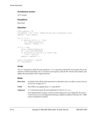 Thumb Instructions 
Architecture version 
All T variants 
Exceptions 
Data Abort 
Operation 
start_address = SP 
end_address = SP + 4*(R + Number_Of_Set_Bits_In(register_list)) 
address = start_address 
for i = 0 to 7 
if register_list[i] == 1 then 
Ri = Memory[address,4] 
address = address + 4 
if R == 1 then 
value = Memory[address,4] 
PC = value AND 0xFFFFFFFE 
if (architecture version 5 or above) then 
T Bit = value[0] 
address = address + 4 
assert end_address = address 
SP = end_address 
Usage 
The POP instruction is useful for stack operations. A POP instruction with the PC in the register list can be 
used for an efficient procedure exit, as it restores saved registers, loads the PC with the return address, and 
updates the stack pointer with a single instruction. 
Notes 
Data abort For details of the effects of the instruction if a data abort occurs, see Effects of data-aborted 
instructions on page A2-17. 
CPSR The CPSR is not updated when POP loads the PC. 
Alignment POP instructions ignore the least significant two bits of address. 
If an implementation includes a System Control coprocessor (see Chapter B2 The System 
Control Coprocessor) and alignment checking is enabled, an address with bits[1:0] != 0b00 
causes an alignment exception. 
A7-76 Copyright © 1996-2000 ARM Limited. All rights reserved. ARM DDI 0100E 
 