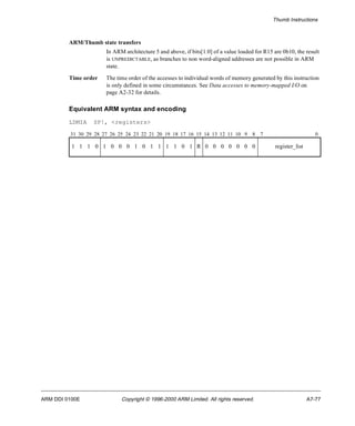 Thumb Instructions 
ARM/Thumb state transfers 
In ARM architecture 5 and above, if bits[1:0] of a value loaded for R15 are 0b10, the result 
is UNPREDICTABLE, as branches to non word-aligned addresses are not possible in ARM 
state. 
Time order The time order of the accesses to individual words of memory generated by this instruction 
is only defined in some circumstances. See Data accesses to memory-mapped I/O on 
page A2-32 for details. 
Equivalent ARM syntax and encoding 
LDMIA SP!, <registers> 
31 30 29 28 27 26 25 24 23 22 21 20 19 18 17 16 15 14 13 12 11 10 9 8 7 0 
1 1 1 0 1 0 0 0 1 0 1 1 1 1 0 1 R 0 0 0 0 0 0 0 register_list 
ARM DDI 0100E Copyright © 1996-2000 ARM Limited. All rights reserved. A7-77 
 