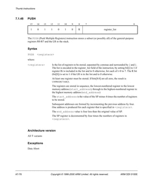 Thumb Instructions 
7.1.48 PUSH 
15 14 13 12 11 10 9 8 7 0 
1 0 1 1 0 1 0 R register_list 
The PUSH (Push Multiple Registers) instruction stores a subset (or possibly all) of the general-purpose 
registers R0-R7 and the LR to the stack. 
Syntax 
PUSH <registers> 
where: 
<registers> Is the list of registers to be stored, separated by commas and surrounded by { and }. 
The list is encoded in the register_list field of the instruction, by setting bit[i] to 1 if 
register Ri is included in the list and to 0 otherwise, for each of i=0 to 7. The R bit 
(bit[8]) is set to 1 if the LR is in the list and to 0 otherwise. 
At least one register must be stored. If bits[8:0] are all zero, the result is 
UNPREDICTABLE. 
The registers are stored in sequence, the lowest-numbered register to the lowest 
memory address (start_address), through to the highest-numbered register to 
the highest memory address (end_address) 
The start_address is the value of the SP minus 4 times the number of registers 
to be stored. 
Subsequent addresses are formed by incrementing the previous address by four. 
One address is produced for each register that is specified in <registers>. 
The end_address value is four less than the original value of SP. 
The SP register is decremented by four times the numbers of registers in 
<registers>. 
Architecture version 
All T variants 
Exceptions 
Data Abort 
A7-78 Copyright © 1996-2000 ARM Limited. All rights reserved. ARM DDI 0100E 
 