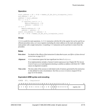 Thumb Instructions 
Operation 
start_address = SP - 4*(R + Number_Of_Set_Bits_In(register_list)) 
end_address = SP - 4 
address = start_address 
for i = 0 to 7 
if register_list[i] == 1 
Memory[address,4] = Ri 
address = address + 4 
if R == 1 
Memory[address,4] = LR 
address = address + 4 
assert end_address == address - 4 
SP = SP - 4*(R + Number_Of_Set_Bits_In(register_list)) 
Usage 
PUSH is useful for stack operations. A PUSH instruction with the LR in the register list can be used for an 
efficient procedure entry, as it saves registers (including the return address) on the stack and updates the 
stack pointer with a single instruction. A matching POP instruction can be used later to return from the 
procedure. 
Notes 
Data abort For details of the effects of the instruction if a data abort occurs, see Effects of data-aborted 
instructions on page A2-17. 
Alignment PUSH instructions ignore the least significant two bits of address. 
If an implementation includes a System Control coprocessor (see Chapter B2 The System 
Control Coprocessor) and alignment checking is enabled, an address with bits[1:0] != 0b00 
causes an alignment exception. 
Time order The time order of the accesses to individual words of memory generated by this instruction 
is only defined in some circumstances. See Data accesses to memory-mapped I/O on 
page A2-32 for details. 
Equivalent ARM syntax and encoding 
STMDB SP!, <registers> 
31 30 29 28 27 26 25 24 23 22 21 20 19 18 17 16 15 14 13 12 11 10 9 8 7 0 
1 1 1 0 1 0 0 1 0 0 1 0 1 1 0 1 0 R 0 0 0 0 0 0 register_list 
ARM DDI 0100E Copyright © 1996-2000 ARM Limited. All rights reserved. A7-79 
 