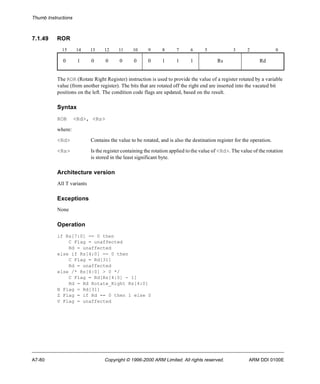 Thumb Instructions 
7.1.49 ROR 
15 14 13 12 11 10 9 8 7 6 5 3 2 0 
0 1 0 0 0 0 0 1 1 1 Rs Rd 
The ROR (Rotate Right Register) instruction is used to provide the value of a register rotated by a variable 
value (from another register). The bits that are rotated off the right end are inserted into the vacated bit 
positions on the left. The condition code flags are updated, based on the result. 
Syntax 
ROR <Rd>, <Rs> 
where: 
<Rd> Contains the value to be rotated, and is also the destination register for the operation. 
<Rs> Is the register containing the rotation applied to the value of <Rd>. The value of the rotation 
is stored in the least significant byte. 
Architecture version 
All T variants 
Exceptions 
None 
Operation 
if Rs[7:0] == 0 then 
C Flag = unaffected 
Rd = unaffected 
else if Rs[4:0] == 0 then 
C Flag = Rd[31] 
Rd = unaffected 
else /* Rs[4:0] > 0 */ 
C Flag = Rd[Rs[4:0] - 1] 
Rd = Rd Rotate_Right Rs[4:0] 
N Flag = Rd[31] 
Z Flag = if Rd == 0 then 1 else 0 
V Flag = unaffected 
A7-80 Copyright © 1996-2000 ARM Limited. All rights reserved. ARM DDI 0100E 
 
