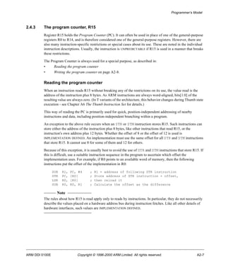 Programmer’s Model 
2.4.3 The program counter, R15 
Register R15 holds the Program Counter (PC). It can often be used in place of one of the general-purpose 
registers R0 to R14, and is therefore considered one of the general-purpose registers. However, there are 
also many instruction-specific restrictions or special cases about its use. These are noted in the individual 
instruction descriptions. Usually, the instruction is UNPREDICTABLE if R15 is used in a manner that breaks 
these restrictions. 
The Program Counter is always used for a special purpose, as described in: 
• Reading the program counter 
• Writing the program counter on page A2-8. 
Reading the program counter 
When an instruction reads R15 without breaking any of the restrictions on its use, the value read is the 
address of the instruction plus 8 bytes. As ARM instructions are always word-aligned, bits[1:0] of the 
resulting value are always zero. (In T variants of the architecture, this behavior changes during Thumb state 
execution - see Chapter A6 The Thumb Instruction Set for details.) 
This way of reading the PC is primarily used for quick, position-independent addressing of nearby 
instructions and data, including position-independent branching within a program. 
An exception to the above rule occurs when an STR or STM instruction stores R15. Such instructions can 
store either the address of the instruction plus 8 bytes, like other instructions that read R15, or the 
instruction's own address plus 12 bytes. Whether the offset of 8 or the offset of 12 is used is 
IMPLEMENTATION DEFINED. An implementation must use the same offset for all STR and STM instructions 
that store R15. It cannot use 8 for some of them and 12 for others. 
Because of this exception, it is usually best to avoid the use of STR and STM instructions that store R15. If 
this is difficult, use a suitable instruction sequence in the program to ascertain which offset the 
implementation uses. For example, if R0 points to an available word of memory, then the following 
instructions put the offset of the implementation in R0: 
SUB R1, PC, #4 ; R1 = address of following STR instruction 
STR PC, [R0] ; Store address of STR instruction + offset, 
LDR R0, [R0] ; then reload it 
SUB R0, R0, R1 ; Calculate the offset as the difference 
Note 
The rules about how R15 is read apply only to reads by instructions. In particular, they do not necessarily 
describe the values placed on a hardware address bus during instruction fetches. Like all other details of 
hardware interfaces, such values are IMPLEMENTATION DEFINED. 
ARM DDI 0100E Copyright © 1996-2000 ARM Limited. All rights reserved. A2-7 
 
