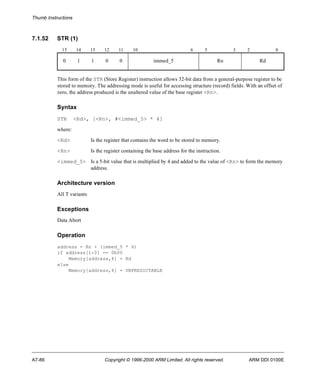 Thumb Instructions 
7.1.52 STR (1) 
15 14 13 12 11 10 6 5 3 2 0 
0 1 1 0 0 immed_5 Rn Rd 
This form of the STR (Store Register) instruction allows 32-bit data from a general-purpose register to be 
stored to memory. The addressing mode is useful for accessing structure (record) fields. With an offset of 
zero, the address produced is the unaltered value of the base register <Rn>. 
Syntax 
STR <Rd>, [<Rn>, #<immed_5> * 4] 
where: 
<Rd> Is the register that contains the word to be stored to memory. 
<Rn> Is the register containing the base address for the instruction. 
<immed_5> Is a 5-bit value that is multiplied by 4 and added to the value of <Rn> to form the memory 
address. 
Architecture version 
All T variants 
Exceptions 
Data Abort 
Operation 
address = Rn + (immed_5 * 4) 
if address[1:0] == 0b00 
Memory[address,4] = Rd 
else 
Memory[address,4] = UNPREDICTABLE 
A7-86 Copyright © 1996-2000 ARM Limited. All rights reserved. ARM DDI 0100E 
 