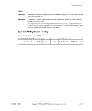Thumb Instructions 
Notes 
Data abort For details of the effects of the instruction if a data abort occurs, see Effects of data-aborted 
instructions on page A2-17. 
Alignment If the memory address is not word-aligned and no data abort occurs, the value written to 
memory is UNPREDICTABLE. 
If an implementation includes a System Control coprocessor (see Chapter B2 The System 
Control Coprocessor) and alignment checking is enabled, an address with bits[1:0] != 0b00 
causes an alignment exception (a type of data abort). 
Equivalent ARM syntax and encoding 
STR <Rd>, [<Rn>, #<immed_5> * 4] 
31 30 29 28 27 26 25 24 23 22 21 20 19 16 15 12 11 10 9 8 7 6 2 1 0 
1 1 1 0 0 1 0 1 1 0 0 0 Rn Rd 0 0 0 0 0 immed_5 0 0 
ARM DDI 0100E Copyright © 1996-2000 ARM Limited. All rights reserved. A7-87 
 