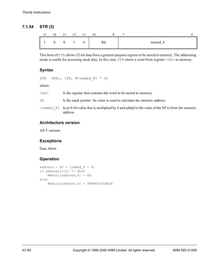 Thumb Instructions 
7.1.54 STR (3) 
15 14 13 12 11 10 8 7 0 
1 0 0 1 0 Rd immed_8 
This form of STR allows 32-bit data from a general-purpose register to be stored to memory. The addressing 
mode is useful for accessing stack data. In this case, STR stores a word from register <Rd> to memory. 
Syntax 
STR <Rd>, [SP, #<immed_8> * 4] 
where: 
<Rd> Is the register that contains the word to be stored to memory. 
SP Is the stack pointer. Its value is used to calculate the memory address. 
<immed_8> Is an 8-bit value that is multiplied by 4 and added to the value of the SP to form the memory 
address. 
Architecture version 
All T variants 
Exceptions 
Data Abort 
Operation 
address = SP + (immed_8 * 4) 
if address[1:0] == 0b00 
Memory[address,4] = Rd 
else 
Memory[address,4] = UNPREDICTABLE 
A7-90 Copyright © 1996-2000 ARM Limited. All rights reserved. ARM DDI 0100E 
 
