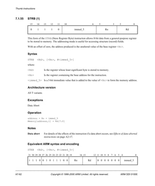 Thumb Instructions 
7.1.55 STRB (1) 
15 14 13 12 11 10 6 5 3 2 0 
0 1 1 1 0 immed_5 Rn Rd 
This form of the STRB (Store Register Byte) instruction allows 8-bit data from a general-purpose register 
to be stored to memory. The addressing mode is useful for accessing structure (record) fields. 
With an offset of zero, the address produced is the unaltered value of the base register <Rn>. 
Syntax 
STRB <Rd>, [<Rn>, #<immed_5>] 
where: 
<Rd> Is the register whose least significant byte is stored to memory. 
<Rn> Is the register containing the base address for the instruction. 
<immed_5> Is a 5-bit immediate value that is added to the value of <Rn> to form the memory address. 
Architecture version 
All T variants 
Exceptions 
Data Abort 
Operation 
address = Rn + immed_5 
Memory[address,1] = Rd[7:0] 
Notes 
Data abort For details of the effects of the instruction if a data abort occurs, see Effects of data-aborted 
instructions on page A2-17. 
Equivalent ARM syntax and encoding 
STRB <Rd>, [<Rn>, #<immed_5>] 
31 30 29 28 27 26 25 24 23 22 21 20 19 16 15 12 11 10 9 8 7 6 5 4 0 
1 1 1 0 0 1 0 1 1 1 0 0 Rn Rd 0 0 0 0 0 0 0 immed_5 
A7-92 Copyright © 1996-2000 ARM Limited. All rights reserved. ARM DDI 0100E 
 